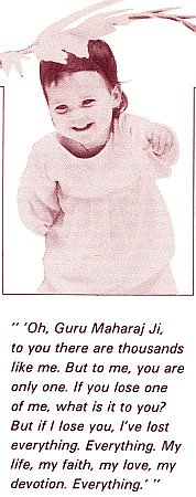 'Oh, Guru Maharaj Ji, to you there are thousands like me. But to me, you are only one. If you lose one of me, what is it to you? But if I lose you, I've lost everything. Everything. My life, my faith, my love, my devotion. Everything.'