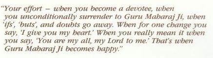 When you become a devotee, when you unconditionally surrender to Guru Maharaj Ji, when ifs, buts and doubts go away, when that for one change when you say I give you my heart, for when you really mean when you say you are my all, my Lord to me, that's when Guru Maharaj Ji becomes happy